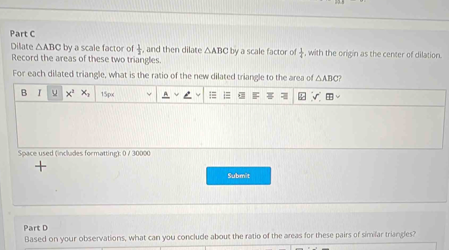 Dilate △ ABC by a scale factor of  1/2  , and then dilate △ ABC by a scale factor of  1/4  , with the origin as the center of dilation. 
Record the areas of these two triangles. 
For each dilated triangle, what is the ratio of the new dilated triangle to the area of △ ABC ? 
B I u X^2X_2 15px A 
Space used (includes formatting): 0 / 30000 
+ 
Submit 
Part D 
Based on your observations, what can you conclude about the ratio of the areas for these pairs of similar triangles?