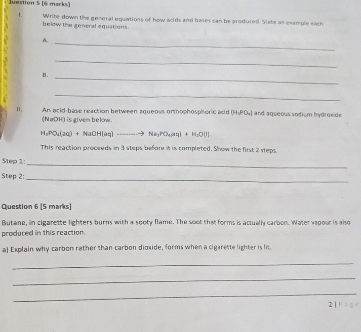 Write down the general equations of how acids and bases can be produced. State an example each 
below the general equations. 
A._ 
_ 
B._ 
_ 
I. An acid-base reaction between aqueous orthophosphoric acid (H_3PO_4) and aqueous sodium hydroxide 
(NaOH) is given below.
H_3PO_4(aq)+NaOH(aq)to Na_3PO_4(aq)+H_2O(l)
This reaction proceeds in 3 steps before it is completed. Show the first 2 steps. 
Step 1:_ 
Step 2:_ 
Question 6 [5 marks] 
Butane, in cigarette lighters burns with a sooty flame. The soot that forms is actually carbon. Water vapour is also 
produced in this reaction. 
a) Explain why carbon rather than carbon dioxide, forms when a cigarette lighter is lit. 
_ 
_ 
_ 
2 |