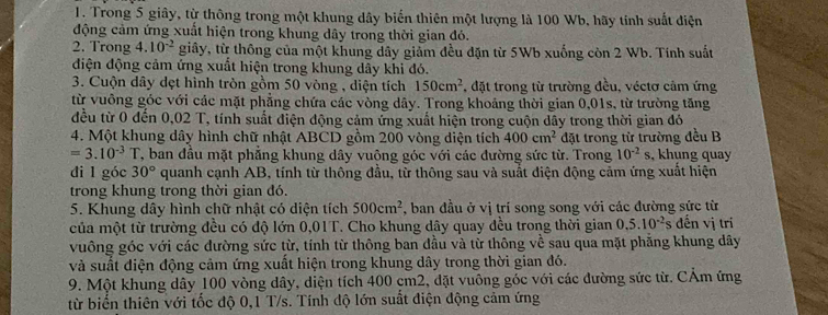 Trong 5 giây, từ thông trong một khung dây biến thiên một lượng là 100 Wb, hãy tính suất điện
động cảm ứng xuất hiện trong khung dây trong thời gian đó.
2. Trong 4. 10^(-2) giây, từ thông của một khung dây giảm đều đặn từ 5Wb xuống còn 2 Wb. Tính suất
điện động cảm ứng xuất hiện trong khung dây khi đó.
3. Cuộn dây dẹt hình tròn gồm 50 vòng , diện tích 150cm^2 , đặt trong từ trường đều, véctơ cảm ứng
từ vuông góc với các mặt phẳng chứa các vòng dây. Trong khoảng thời gian 0,01s, từ trường tăng
đều từ 0 đến 0,02 T, tính suất điện động cảm ứng xuất hiện trong cuộn dây trong thời gian đỏ
4. Một khung dây hình chữ nhật ABCD gồm 200 vòng diện tích 400cm^2 đặt trong từ trường đều B
=3.10^(-3)T T, ban đầu mặt phẳng khung dây vuông góc với các đường sức từ. Trong 10^(-2)s , khung quay
di l góc 30° quanh cạnh AB, tính từ thông đầu, từ thông sau và suất điện động cảm ứng xuất hiện
trong khung trong thời gian đó.
5. Khung dây hình chữ nhật có diện tích 500cm^2 , ban đầu ở vị trí song song với các đường sức từ
của một từ trường đều có độ lớn 0,01T. Cho khung dây quay đều trong thời gian 0.5.10^(-2)s đến vị tri
vuông góc với các đường sức từ, tính từ thông ban đầu và từ thông về sau qua mặt phẳng khung dây
và suất điện động cảm ứng xuất hiện trong khung dây trong thời gian đó.
9. Một khung dây 100 vòng dây, diện tích 400 cm2, đặt vuông góc với các đường sức từ. CẢm ứng
từ biển thiên với tốc độ 0,1 T/s. Tính độ lớn suất điện động cảm ứng