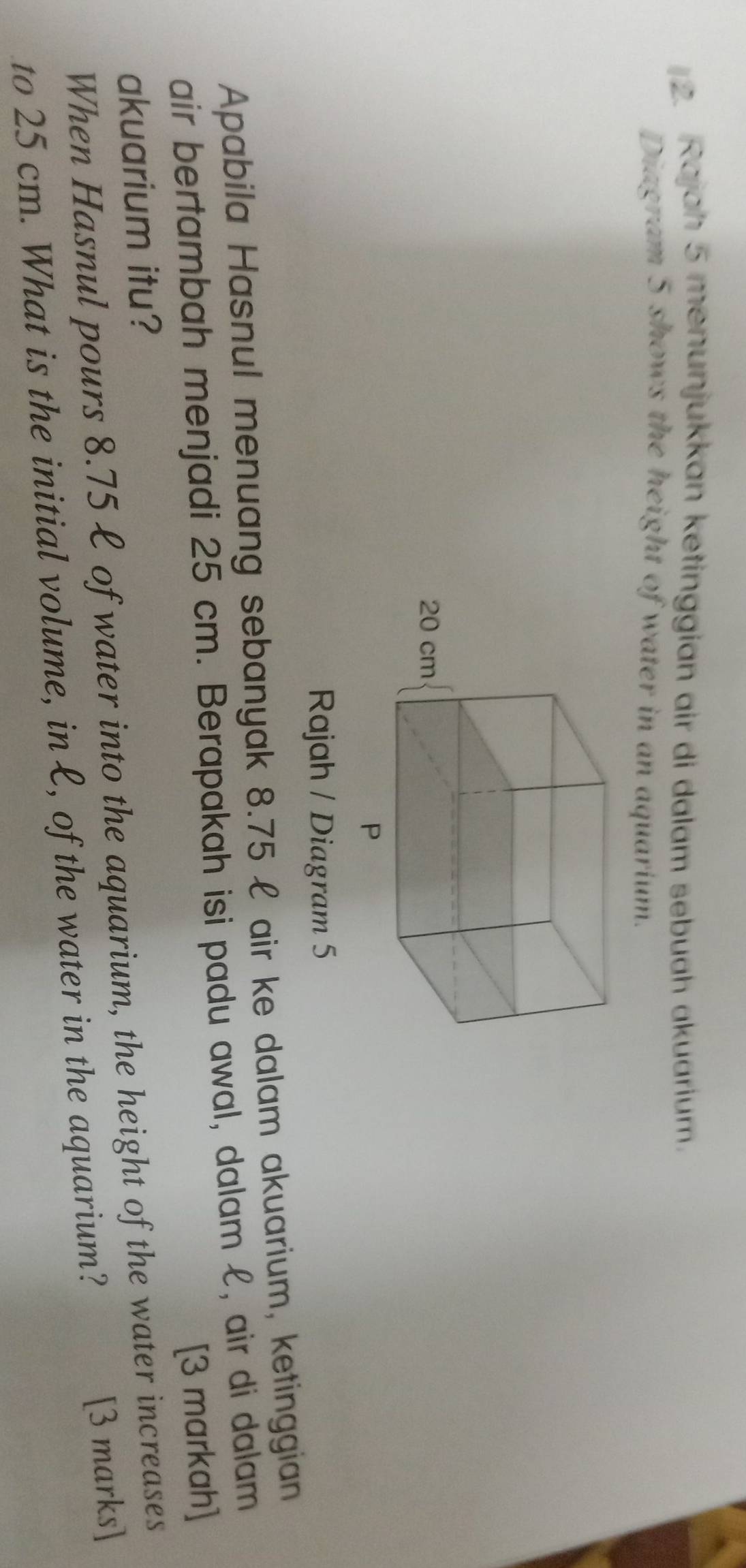 Rajah 5 menunjukkan ketinggian air di dalam sebuah akuarium. 
Diagram 5 shows the height of water in an aquarium. 
Rajah / Diagram 5 
Apabila Hasnul menuang sebanyak 8.75£ air ke dalam akuarium, ketinggian 
air bertambah menjadi 25 cm. Berapakah isi padu awal, dalam £, air di dalam 
[3 markah] 
akuarium itu? 
When Hasnul pours 8.75 £ of water into the aquarium, the height of the water increases 
to 25 cm. What is the initial volume, in £, of the water in the aquarium? 
[3 marks]