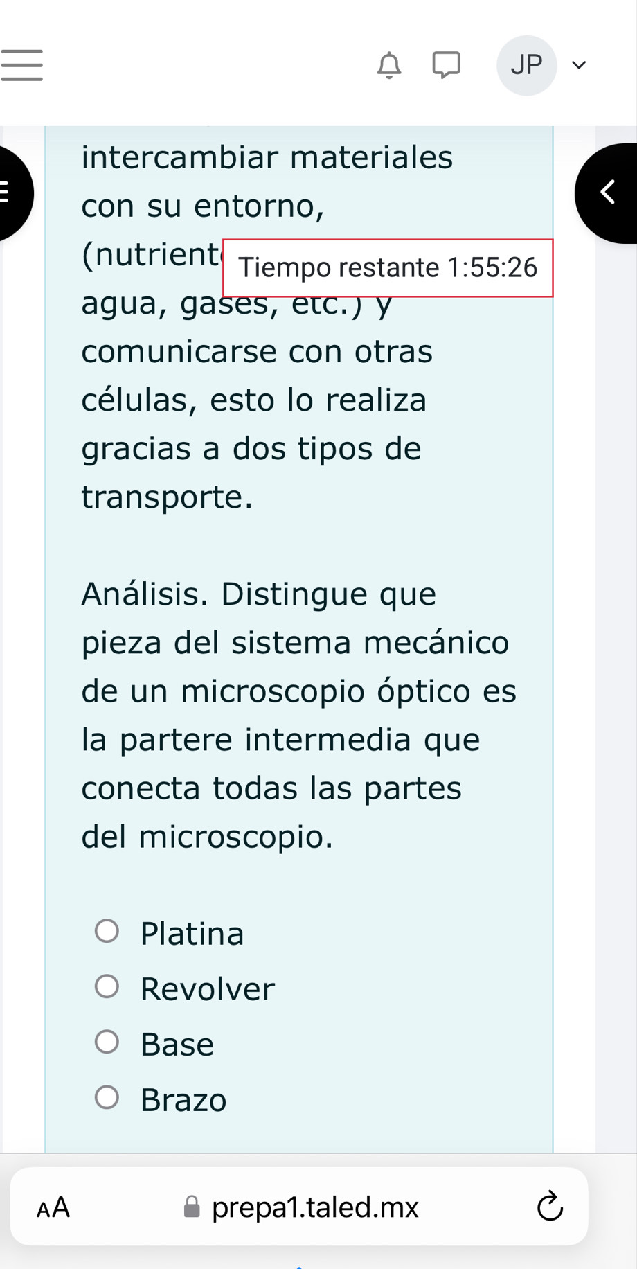 intercambiar materiales
con su entorno,
(nutrient Tiempo restante 1:55:26
agua, gases, etc.) y
comunicarse con otras
células, esto lo realiza
gracias a dos tipos de
transporte.
Análisis. Distingue que
pieza del sistema mecánico
de un microscopio óptico es
la partere intermedia que
conecta todas las partes
del microscopio.
Platina
Revolver
Base
Brazo
AA prepa1.taled.mx