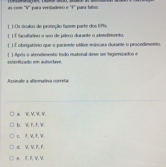 contaminações. Diante disto, analise as alimmativas abáixo e classique
as com "V ” para verdadeiro e “ F" para falso:
( ) Os óculos de proteção fazem parte dos EPIs.
( ) É facultativo o uso de jaleco durante o atendimento.
( ) É obrigatório que o paciente utilize máscara durante o procedimento.
( ) Após o atendimento todo material deve ser higienizados e
esterilizado em autoclave.
Assinale a alternativa correta:
a. V, V, V, V.
b. V, F, F, V.
c. F, V, F, V.
d. V, V, F, F.
e. F, F, V, V.