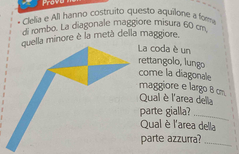 Prova 
Clelia e Alì hanno costruito questo aquilone a forma 
di rombo. La diagonale maggiore misura 60 cm, 
lla minore è la metà della maggiore. 
a coda è un 
ettangolo, lungo 
come la diagonale 
maggiore e largo 8 cm. 
Qual è l'area della 
parte gialla?_ 
Qual è l'area della 
parte azzurra?_