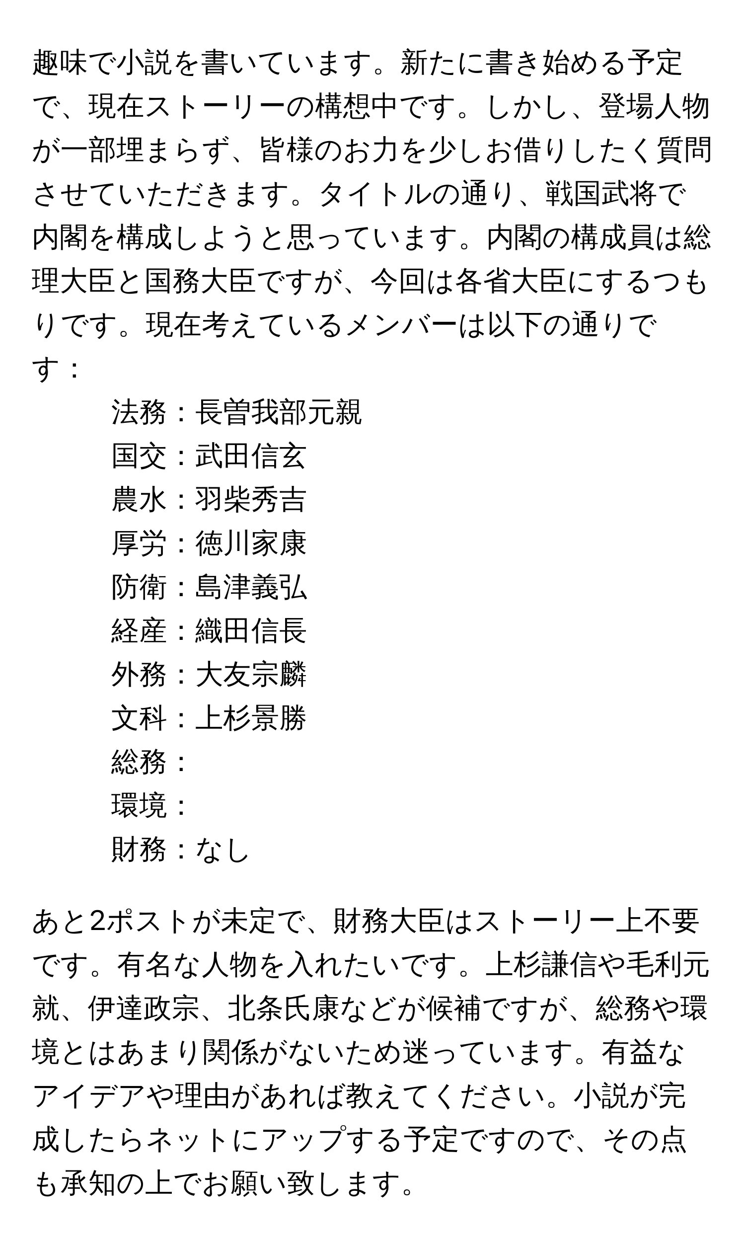 趣味で小説を書いています。新たに書き始める予定で、現在ストーリーの構想中です。しかし、登場人物が一部埋まらず、皆様のお力を少しお借りしたく質問させていただきます。タイトルの通り、戦国武将で内閣を構成しようと思っています。内閣の構成員は総理大臣と国務大臣ですが、今回は各省大臣にするつもりです。現在考えているメンバーは以下の通りです：

- 法務：長曽我部元親
- 国交：武田信玄
- 農水：羽柴秀吉
- 厚労：徳川家康
- 防衛：島津義弘
- 経産：織田信長
- 外務：大友宗麟
- 文科：上杉景勝
- 総務：
- 環境：
- 財務：なし

あと2ポストが未定で、財務大臣はストーリー上不要です。有名な人物を入れたいです。上杉謙信や毛利元就、伊達政宗、北条氏康などが候補ですが、総務や環境とはあまり関係がないため迷っています。有益なアイデアや理由があれば教えてください。小説が完成したらネットにアップする予定ですので、その点も承知の上でお願い致します。