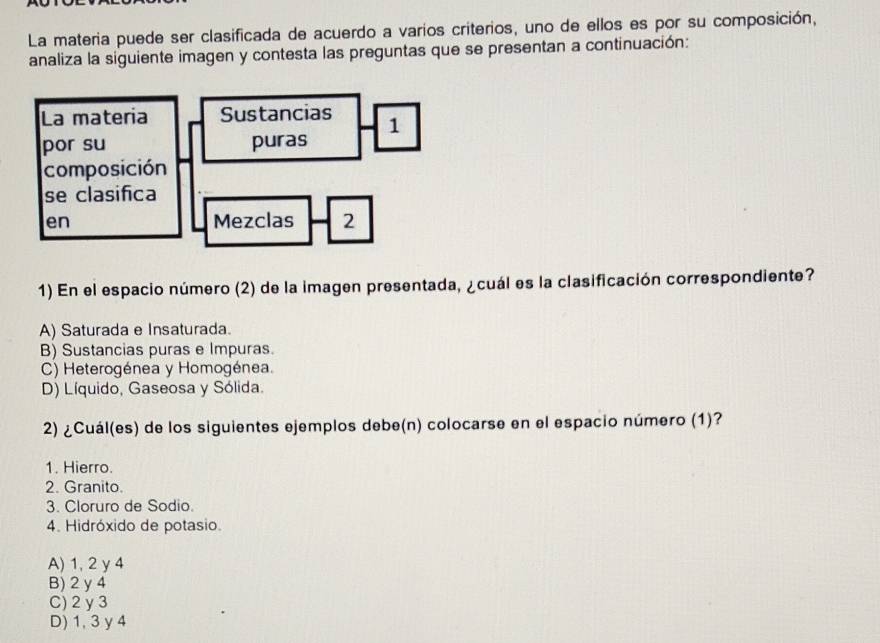 La materia puede ser clasificada de acuerdo a varios criterios, uno de ellos es por su composición,
analiza la siguiente imagen y contesta las preguntas que se presentan a continuación:
1) En el espacio número (2) de la imagen presentada, ¿cuál es la clasificación correspondiente?
A) Saturada e Insaturada.
B) Sustancias puras e Impuras.
C) Heterogénea y Homogénea.
D) Líquido, Gaseosa y Sólida.
2) ¿Cuál(es) de los siguientes ejemplos debe(n) colocarse en el espacio número (1)?
1. Hierro.
2. Granito.
3. Cloruro de Sodio.
4. Hidróxido de potasio.
A) 1, 2 y 4
B) 2 y 4
C) 2y3
D) 1, 3 y 4