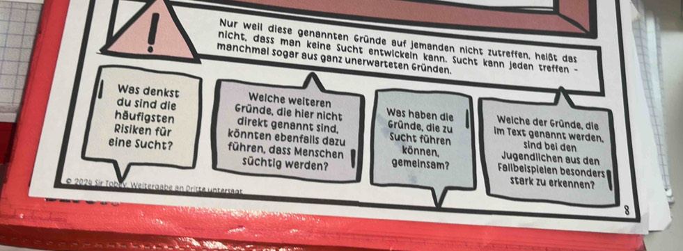 Nur weil diese genannten Gründe auf jemanden nicht zutreffen, heißt das 
nicht, dass man keine Sucht entwickein kann. Sucht kann jeden treffen - 
manchmal sogar aus ganz unerwarteten Gründen. 
Was denkst Welche weiteren 
du sind die Gründe, die hier nicht Was haben die Weiche der Gründe, die 
häufigsten direkt genannt sind. Gründe, die zu im Text genannt werden. 
Risiken für könnten ebenfalls dazu Sucht führen können, Jugendlichen aus den 
sind bei den 
eine Sucht? führen, dass Menschen gemeinsam? Fallbeispielen besonders 
süchtig werden? stark zu erkennen? 
2024 Sir Tobr Weitergab 
8