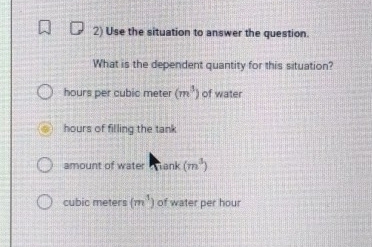 Use the situation to answer the question.
What is the dependent quantity for this situation?
hours per cubic meter (m^3) of water
hours of filling the tank
amount of water Wank (m^3)
cubic meters (m^3) of water per hour