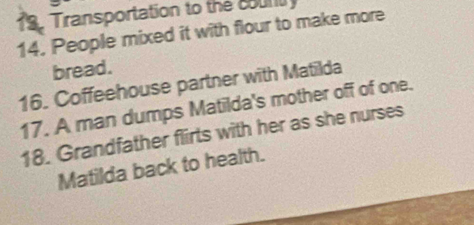 Transportation to the court 
14. People mixed it with flour to make more 
bread. 
16. Coffeehouse partner with Matilda 
17. A man dumps Matilda's mother off of one. 
18. Grandfather flirts with her as she nurses 
Matilda back to health.