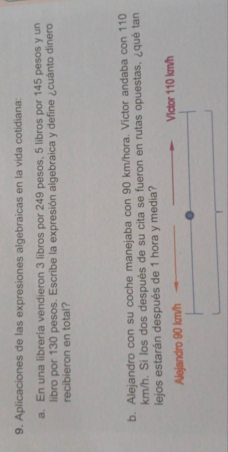 Aplicaciones de las expresiones algebraicas en la vida cotidiana: 
a. En una librería vendieron 3 libros por 249 pesos, 5 libros por 145 pesos y un 
libro por 130 pesos. Escribe la expresión algebraica y define ¿cuánto dinero 
recibieron en total? 
b. Alejandro con su coche manejaba con 90 km/hora. Víctor andaba con 110
km/h. Si los dos después de su cita se fueron en rutas opuestas, ¿qué tan 
lejos estarán después de 1 hora y media? 
Victor 110 km/h
Alejandro 90 km/h