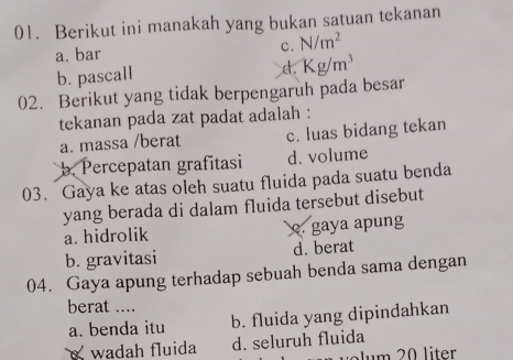 Berikut ini manakah yang bukan satuan tekanan
a. bar
c. N/m^2
b. pascall
d. Kg/m^3
02. Berikut yang tidak berpengaruh pada besar
tekanan pada zat padat adalah :
a. massa /berat c. luas bidang tekan
b. Percepatan grafitasi d. volume
03. Gaya ke atas oleh suatu fluida pada suatu benda
yang berada di dalam fluida tersebut disebut
a. hidrolik. gaya apung
b. gravitasi d. berat
04. Gaya apung terhadap sebuah benda sama dengan
berat ....
a. benda itu b. fluida yang dipindahkan
wadah fluida d. seluruh fluida
Jum 20 liter