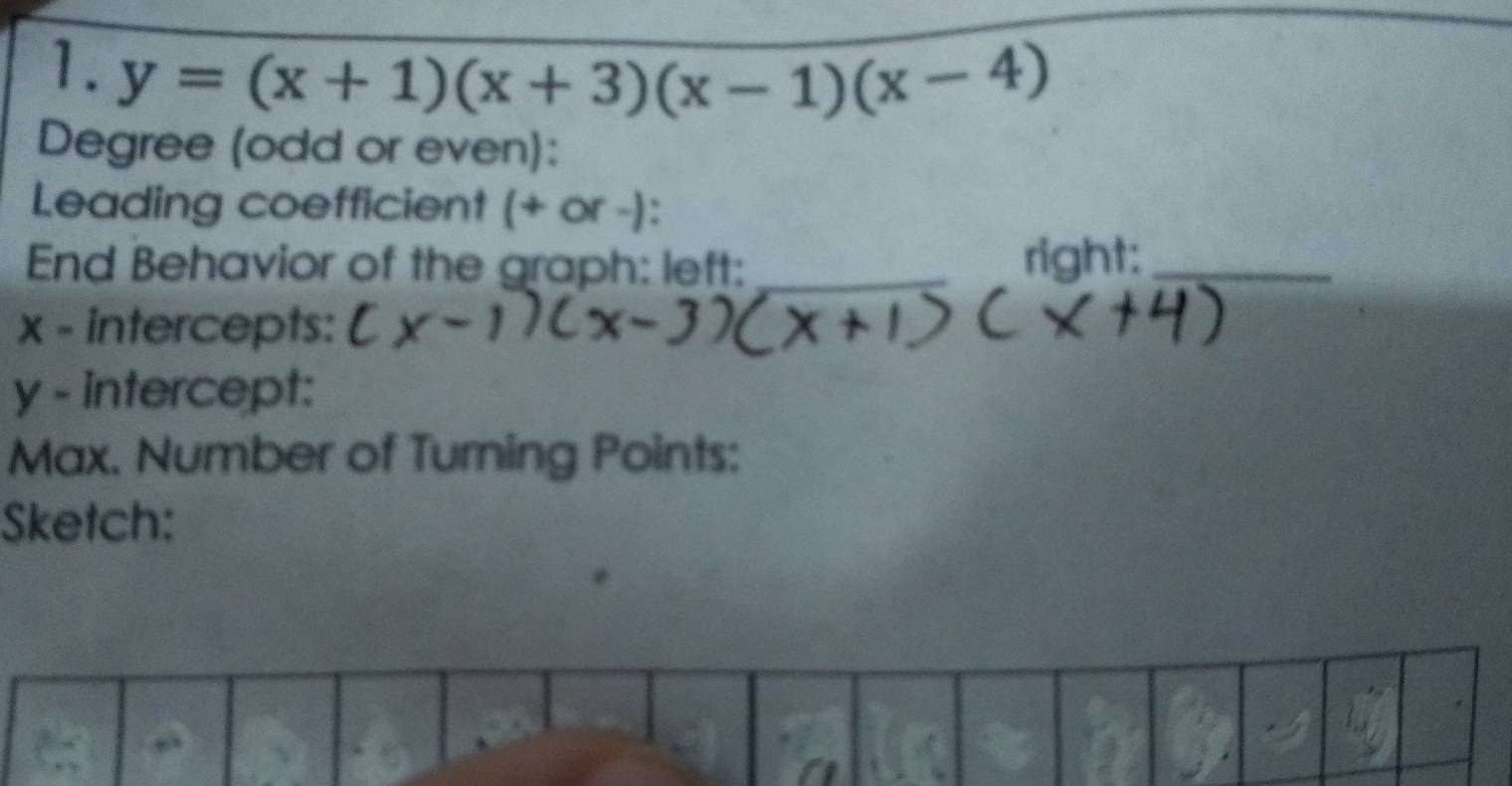 y=(x+1)(x+3)(x-1)(x-4)
Degree (odd or even): 
Leading coefficient (+ or -): 
End Behavior of the graph: left: _right:_
x - intercepts:
y - intercept: 
Max. Number of Turning Points: 
Sketch: