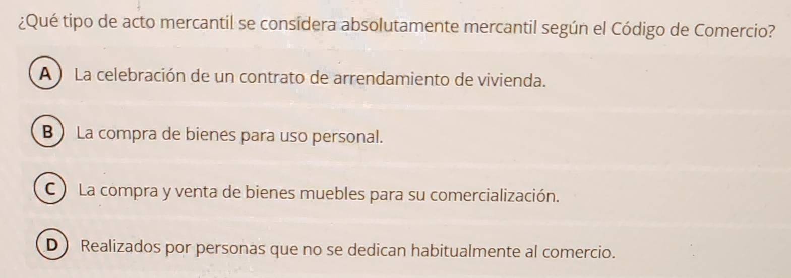 ¿Qué tipo de acto mercantil se considera absolutamente mercantil según el Código de Comercio?
A ) La celebración de un contrato de arrendamiento de vivienda.
B La compra de bienes para uso personal.
C ) La compra y venta de bienes muebles para su comercialización.
D Realizados por personas que no se dedican habitualmente al comercio.