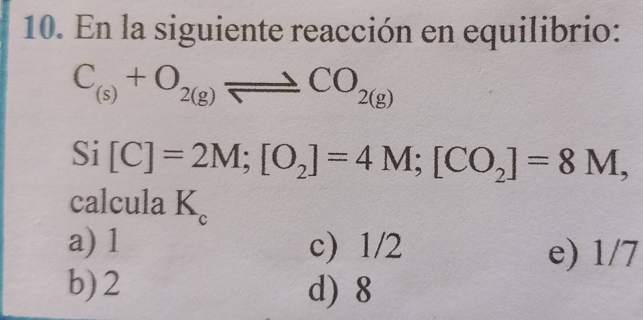 En la siguiente reacción en equilibrio:
C_(s)+O_2(g)leftharpoons CO_2(g)
Si [C]=2M; [O_2]=4M; [CO_2]=8M, 
calcula K 。
a) 1
c) 1/2
e) 1/7
b) 2
d) 8