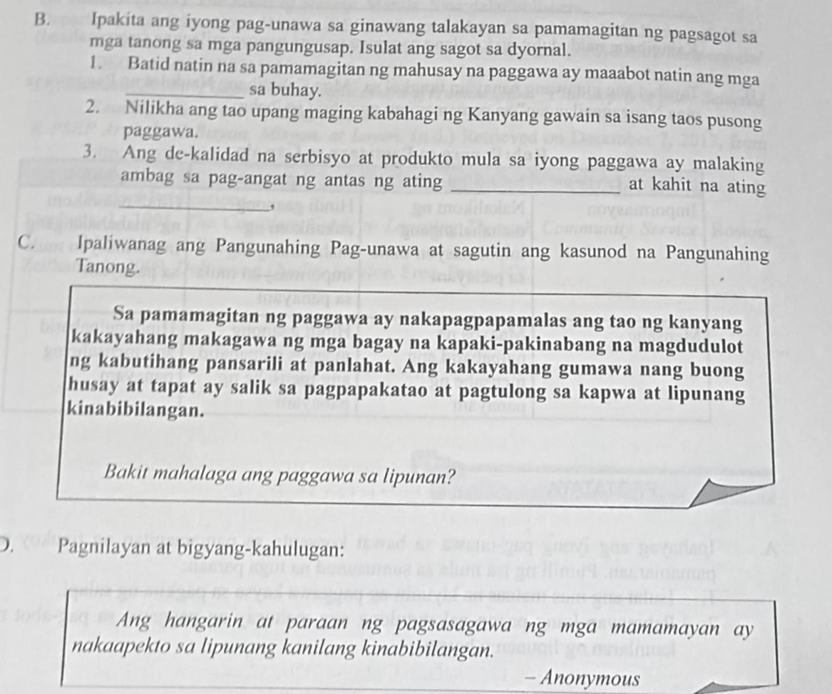 Ipakita ang iyong pag-unawa sa ginawang talakayan sa pamamagitan ng pagsagot sa 
mga tanong sa mga pangungusap. Isulat ang sagot sa dyornal. 
1. Batid natin na sa pamamagitan ng mahusay na paggawa ay maaabot natin ang mga 
_sa buhay. 
2. Nilikha ang tao upang maging kabahagi ng Kanyang gawain sa isang taos pusong 
paggawa. 
3. Ang de-kalidad na serbisyo at produkto mula sa iyong paggawa ay malaking 
ambag sa pag-angat ng antas ng ating_ 
at kahit na ating 
_, 
C. Ipaliwanag ang Pangunahing Pag-unawa at sagutin ang kasunod na Pangunahing 
Tanong. 
Sa pamamagitan ng paggawa ay nakapagpapamalas ang tao ng kanyang 
kakayahang makagawa ng mga bagay na kapaki-pakinabang na magdudulot 
ng kabutihang pansarili at panlahat. Ang kakayahang gumawa nang buong 
husay at tapat ay salik sa pagpapakatao at pagtulong sa kapwa at lipunang 
kinabibilangan. 
Bakit mahalaga ang paggawa sa lipunan? 
D. Pagnilayan at bigyang-kahulugan: 
Ang hangarin at paraan ng pagsasagawa ng mga mamamayan ay 
nakaapekto sa lipunang kanilang kinabibilangan. 
- Anonymous