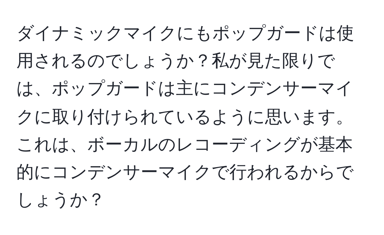 ダイナミックマイクにもポップガードは使用されるのでしょうか？私が見た限りでは、ポップガードは主にコンデンサーマイクに取り付けられているように思います。これは、ボーカルのレコーディングが基本的にコンデンサーマイクで行われるからでしょうか？