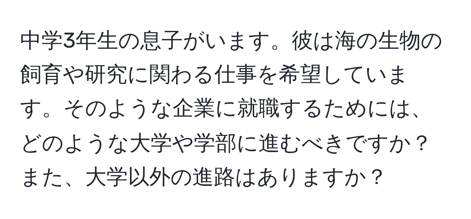 中学3年生の息子がいます。彼は海の生物の飼育や研究に関わる仕事を希望しています。そのような企業に就職するためには、どのような大学や学部に進むべきですか？また、大学以外の進路はありますか？