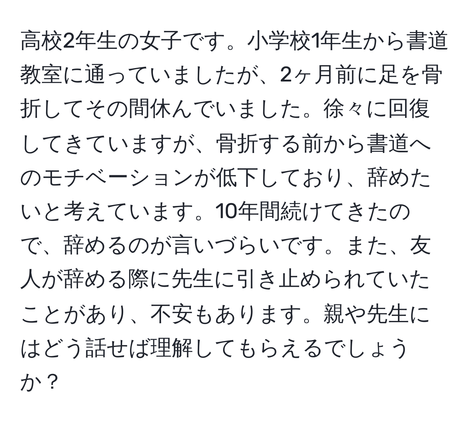 高校2年生の女子です。小学校1年生から書道教室に通っていましたが、2ヶ月前に足を骨折してその間休んでいました。徐々に回復してきていますが、骨折する前から書道へのモチベーションが低下しており、辞めたいと考えています。10年間続けてきたので、辞めるのが言いづらいです。また、友人が辞める際に先生に引き止められていたことがあり、不安もあります。親や先生にはどう話せば理解してもらえるでしょうか？