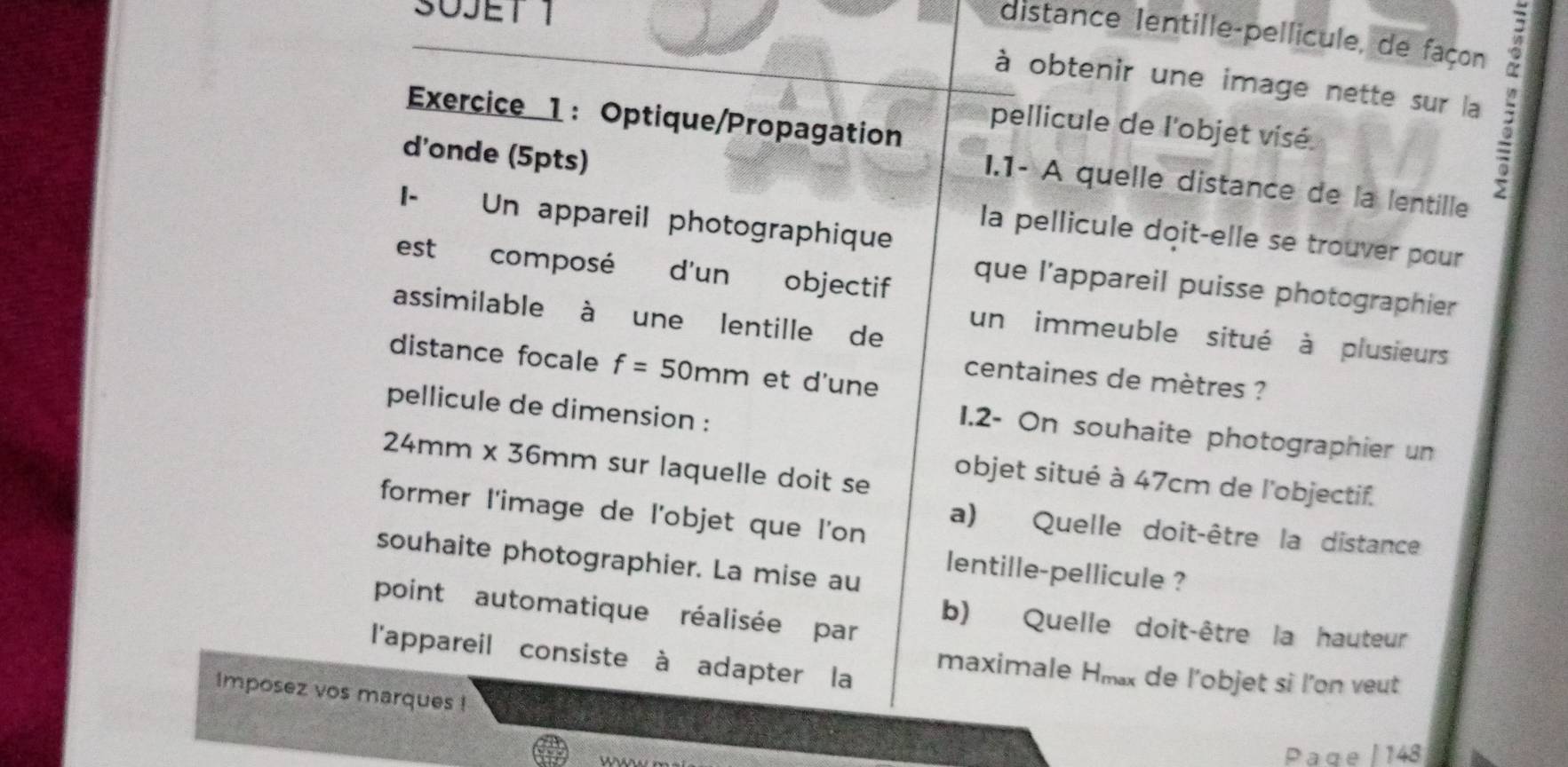 SUJET 1 
distance Ientille-pellicule, de façon 
à obtenir une image nette sur la 
Exercice 1: Optique/Propagation 
pellicule de l'objet visé. 
d'onde (5pts) 
I.1- A quelle distance de la lentille 
I- Un appareil photographique 
la pellicule doit-elle se trouver pour 
est composé d'un objectif 
que l'appareil puisse photographier 
assimilable à une lentille de 
un immeuble situé à plusieurs 
distance focale f=50mm et d'une 
centaines de mètres ? 
pellicule de dimension : 
1.2- On souhaite photographier un
24mm x 36mm sur laquelle doit se 
objet situé à 47cm de l'objectif. 
former l'image de l'objet que l'on 
a) Quelle doit-être la distance 
souhaite photographier. La mise au 
lentille-pellicule ? 
point automatique réalisée par b) Quelle doit-être la hauteur 
l'appareil consiste à adapter la maximale Hmx de l'objet si l'on veut 
Imposez vos marques ! 
ws 
Page | 148