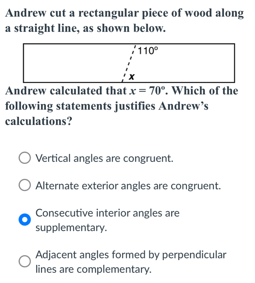 Andrew cut a rectangular piece of wood along
a straight line, as shown below.
Andrew calculated that x=70°. Which of the
following statements justifies Andrew’s
calculations?
Vertical angles are congruent.
Alternate exterior angles are congruent.
Consecutive interior angles are
supplementary.
Adjacent angles formed by perpendicular
lines are complementary.