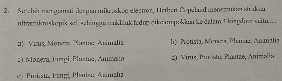 Setelah mengamati dengan mikroskop electron, Herbert Copeland menemukan struktur
ultramikroskopik sel, sehingga makhluk hidup dikelompokkan ke dalam 4 kingdom yaitu......
a) Virus, Monera, Plantae, Animalia b) Protista, Monera, Plantae, Animalia
c) Monera, Fungi, Plantae, Animalia d) Virus, Protista, Plantae, Animalia
e) Protista, Fungi, Plantae, Animalia