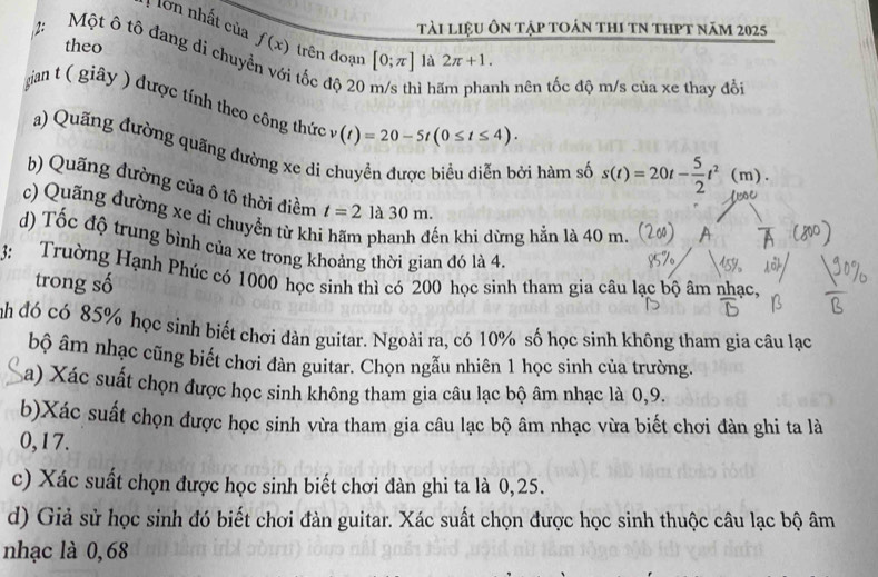 ớn nhất của 
tài liệu ôn tập toán thi tN thPt năm 2025
2: Một ô tô đang di chuy f(x) trên đoạn [0;π ] là 2π +1. 
theo 
ới tốc độ 20 ì h nh nên tốc độ m/s của xe thay đổi 
gian t ( giy ) được tính theo công thức (t)=20-5t(0≤ t≤ 4). 
a) Quãng đường quãng đường xe di chuyển được biểu diễn bởi hàm số s(t)=20t- 5/2 t^2(m). 
h) Quãng đường của ô tô thời điềm t=2 la30m. 
c) Quãng đường xe di chuyền từ kh 
ến khi dừng hẳn là 40 m. 
d) Tốc độ trung bình của xe trong khoảng thời gian đó là 4. 
3: Trường Hạnh Phúc có 1000 học sinh thì có 200 học sinh tham gia câu lạc bộ âm nhạc, 
trong số 
inh đó có 85% học sinh biết chơi dàn guitar. Ngoài ra, có 10% số học sinh không tham gia câu lạc 
bộ âm nhạc cũng biết chơi đàn guitar. Chọn ngẫu nhiên 1 học sinh của trường. 
a) Xác suất chọn được học sinh không tham gia câu lạc bộ âm nhạc là 0, 9. 
b)Xác suất chọn được học sinh vừa tham gia câu lạc bộ âm nhạc vừa biết chơi đàn ghi ta là
0,17. 
c) Xác suất chọn được học sinh biết chơi đàn ghi ta là 0,25. 
d) Giả sử học sinh đó biết chơi đàn guitar. Xác suất chọn được học sinh thuộc câu lạc bộ âm 
nhạc là 0,68