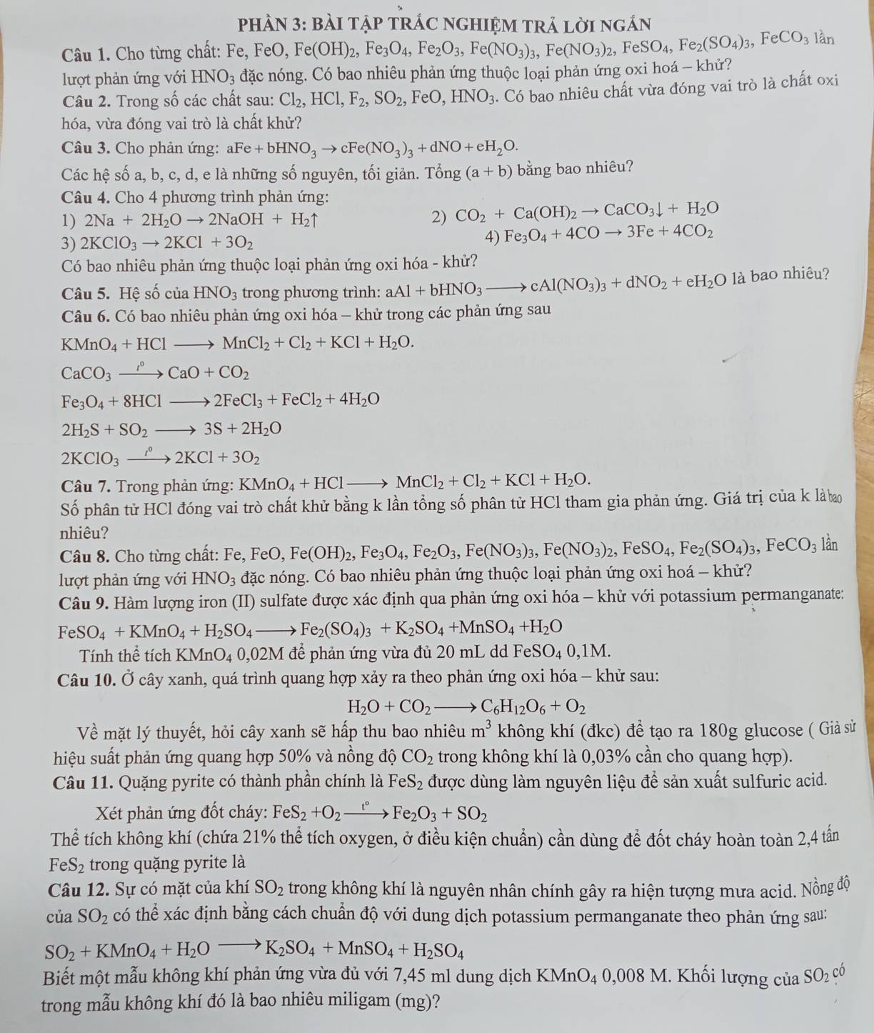 PHÀN 3: BàI TậP TRÁC NGHIỆM TRÁ lời ngắn
Câu 1. Cho từng chất: Fe, FeO, Fe(OH)_2,Fe_3O_4,Fe_2O_3,Fe(NO_3)_3,Fe(NO_3)_2,FeSO_4,Fe_2(SO_4)_3,FeCO_3 lần
lượt phản ứng với HNO_3 đặc nóng. Có bao nhiêu phản ứng thuộc loại phản ứng oxi hoá - khử?
Câu 2. Trong số các chất sau: Cl_2,HCl,F_2,SO_2,FeO,HNO_3. Có bao nhiêu chất vừa đóng vai trò là chất oxi
hóa, vừa đóng vai trò là chất khử?
Câu 3. Cho phản ứng: aFe+bHNO_3to cFe(NO_3)_3+dNO+eH_2O.
Các hệ số a, b, c, d, e là những số nguyên, tối giản. Tong(a+b) bằng bao nhiêu?
Câu 4. Cho 4 phương trình phản ứng:
1) 2Na+2H_2Oto 2NaOH+H_2uparrow 2) CO_2+Ca(OH)_2to CaCO_3downarrow +H_2O
3) 2KClO_3to 2KCl+3O_2
4) Fe_3O_4+4COto 3Fe+4CO_2
Có bao nhiêu phản ứng thuộc loại phản ứng oxi hóa - khử?
Câu 5. Hệ số của HNO_3 trong phương trình: aAl+bHNO_3to cAl(NO_3)_3+dNO_2+eH_2O1 là bao nhiêu?
Câu 6. Có bao nhiêu phản ứng oxi hóa - khử trong các phản ứng sau
KMnO_4+HClto MnCl_2+Cl_2+KCl+H_2O.
CaCO_3to CaO+CCaO+CO_2
Fe_3O_4+8HClto 2FeCl_3+FeCl_2+4H_2O
2H_2S+SO_2to 3S+2H_2O
2KClO_3to 2KCl+3O_2
Câu 7. Trong phản ứng: KMnO_4+HClto MnCl_2+Cl_2+KCl+H_2O.
Số phân tử HCl đóng vai trò chất khử bằng k lần tổng số phân tử HCl tham gia phản ứng. Giá trị của k là bo
nhiêu?
Câu 8. Cho từng chất: Fe, FeO, Fe(OH)_2,Fe_3O_4,Fe_2O_3,Fe(NO_3)_3,Fe(NO_3)_2,FeSO_4,Fe_2(SO_4)_3,FeCO_3 lần
lượt phản ứng với HNO_3 đặc nóng. Có bao nhiêu phản ứng thuộc loại phản ứng oxi hoá - khử?
Câu 9. Hàm lượng iron (II) sulfate được xác định qua phản ứng oxi hóa - khử với potassium permanganate:
FeSO_4+KMnO_4+H_2SO_4to Fe_2(SO_4)_3+K_2SO_4+MnSO_4+H_2O
Tính thể tích KMnO_40,02M để phản ứng vừa đủ 20 mL dd FeS SO_40,1M.
Câu 10. Ở cây xanh, quá trình quang hợp xảy ra theo phản ứng oxi hóa - khử sau:
H_2O+CO_2_  C_6H_12O_6+O_2
Về mặt lý thuyết, hỏi cây xanh sẽ hấp thu bao nhiêu m^3 không khí (đkc) đề tạo ra 180g glucose ( Giả sử
hiệu suất phản ứng quang hợp 50% và nồng độ CO_2 trong không khí là 0,03% cần cho quang hợp).
Câu 11. Quặng pyrite có thành phần chính là FeS_2 được dùng làm nguyên liệu để sản xuất sulfuric acid.
Xét phản ứng đốt cháy: FeS_2+O_2xrightarrow t° Fe_2O_3+SO_2
Thể tích không khí (chứa 21% thể tích oxygen, ở điều kiện chuẩn) cần dùng để đốt cháy hoàn toàn 2,4 tấn
FeS_2 trong quặng pyrite là
Câu 12. Sự có mặt của khí SO_2 trong không khí là nguyên nhân chính gây ra hiện tượng mưa acid. Nồng độ
của SO_2 có thể xác định bằng cách chuẩn độ với dung dịch potassium permanganate theo phản ứng sau:
SO_2+KMnO_4+H_2Oto K_2SO_4+MnSO_4+H_2SO_4
Biết một mẫu không khí phản ứng vừa đủ với 7,45 ml dung dịch KMnO4 0,008 M. Khối lượng của SO_2 có
trong mẫu không khí đó là bao nhiêu miligam (mg)?