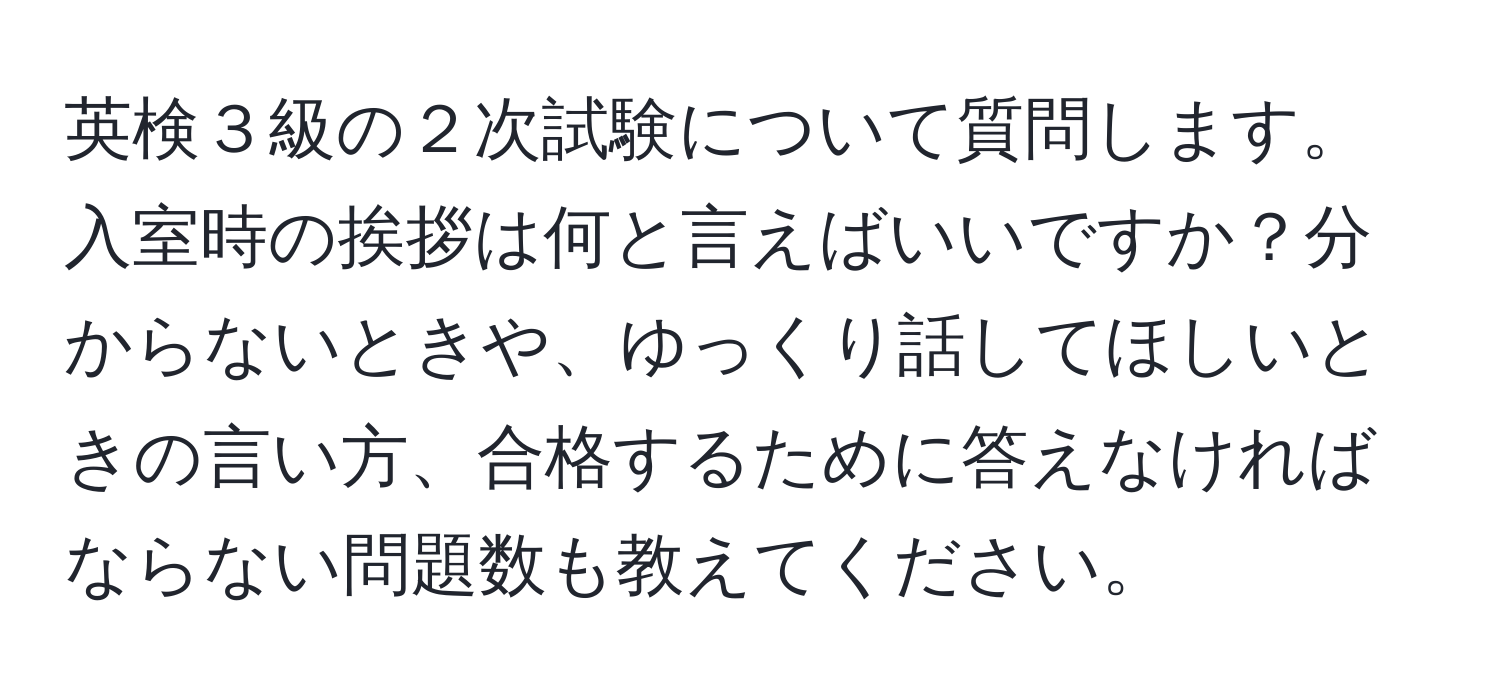 英検３級の２次試験について質問します。入室時の挨拶は何と言えばいいですか？分からないときや、ゆっくり話してほしいときの言い方、合格するために答えなければならない問題数も教えてください。