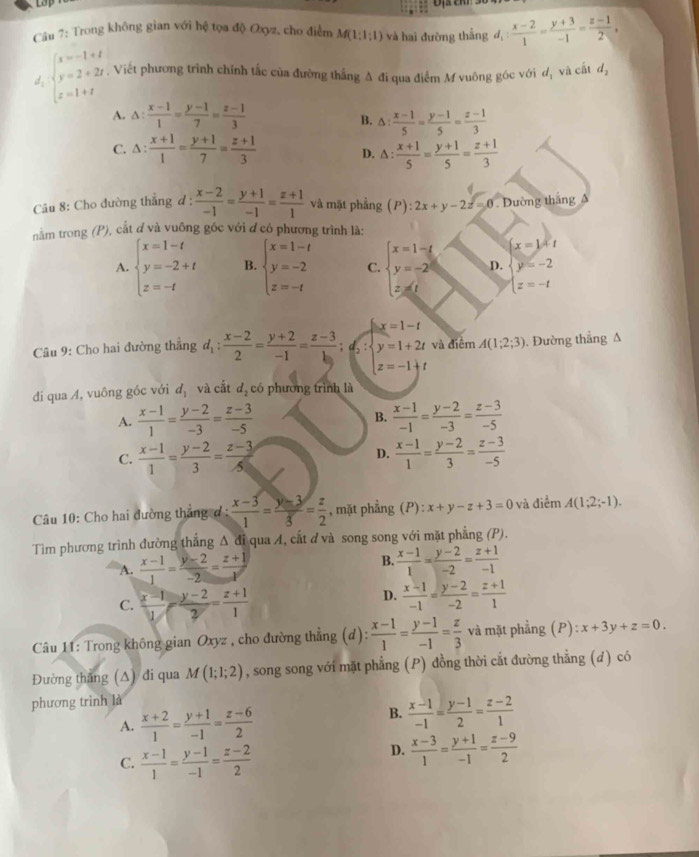 Lo
Câu 7: Trong không gian với hệ tọa độ Oxyz, cho điểm M(1:1:1) và hai đưỡng thắng l_1: (x-2)/1 = (y+3)/-1 = (z-1)/2 ,
d_1beginarrayl x=-1+t y=2+2t z=1+tendarray.. Viết phương trình chính tắc của đường thắng A đi qua điểm M vuông góc với d_1 và cất d_2
A. △ : (x-1)/1 = (y-1)/7 = (z-1)/3  △ : (x-1)/5 = (y-1)/5 = (z-1)/3 
B.
C. △ : (x+1)/1 = (y+1)/7 = (z+1)/3  △ : (x+1)/5 = (y+1)/5 = (z+1)/3 
D.
Câu 8: Cho đường thẳng đ :  (x-2)/-1 = (y+1)/-1 = (z+1)/1  và mặt phẳng (P):2x+y-2z=0 Đường tháng A
nằm trong (P), cắt ơ và vuông góc với đ có phương trình là:
x=1+t
A. beginarrayl x=1-t y=-2+t z=-tendarray. B. beginarrayl x=1-t y=-2 z=-tendarray. C. beginarrayl x=1-t y=-2t z=tendarray. D. beginarrayl y=-2 z=-tendarray.
x=1-t
Câu 9: Cho hai đường thẳng d_1: (x-2)/2 = (y+2)/-1 = (z-3)/1  : beginarrayr y=1+2t z=-1+tendarray và điểm A(1;2;3). Đường thắng A
đi qua Á, vuông góc với d_1 và cắt d_2 có phương trình là
A.  (x-1)/1 = (y-2)/-3 = (z-3)/-5  B.  (x-1)/-1 = (y-2)/-3 = (z-3)/-5 
C.  (x-1)/1 = (y-2)/3 = (z-3)/5   (x-1)/1 = (y-2)/3 = (z-3)/-5 
D.
Câu 10: Cho hai đường thẳng ơ :  (x-3)/1 = (y-3)/3 = z/2  , mặt phẳng (P): :x+y-z+3=0 và điểm A(1;2;-1).
Tìm phương trình đường thẳng Δ đi qua A, cắt đ và song song với mặt phẳng (P).
A.  (x-1)/1 = (y-2)/-2 = (z+1)/1 
B.  (x-1)/1 = (y-2)/-2 = (z+1)/-1 
C.  (x-1)/1 - (y-2)/2 = (z+1)/1 
D.  (x-1)/-1 = (y-2)/-2 = (z+1)/1 
Câu 11: Trong không gian Oxyz , cho đường thẳng (d):  (x-1)/1 = (y-1)/-1 = z/3  và mặt phẳng (P): x+3y+z=0.
Đường thăng (∆) đi qua M(1;1;2) , song song với mặt phẳng (P) đồng thời cắt đường thẳng (d) có
phương trình là
A.  (x+2)/1 = (y+1)/-1 = (z-6)/2 
B.  (x-1)/-1 = (y-1)/2 = (z-2)/1 
C.  (x-1)/1 = (y-1)/-1 = (z-2)/2 
D.  (x-3)/1 = (y+1)/-1 = (z-9)/2 