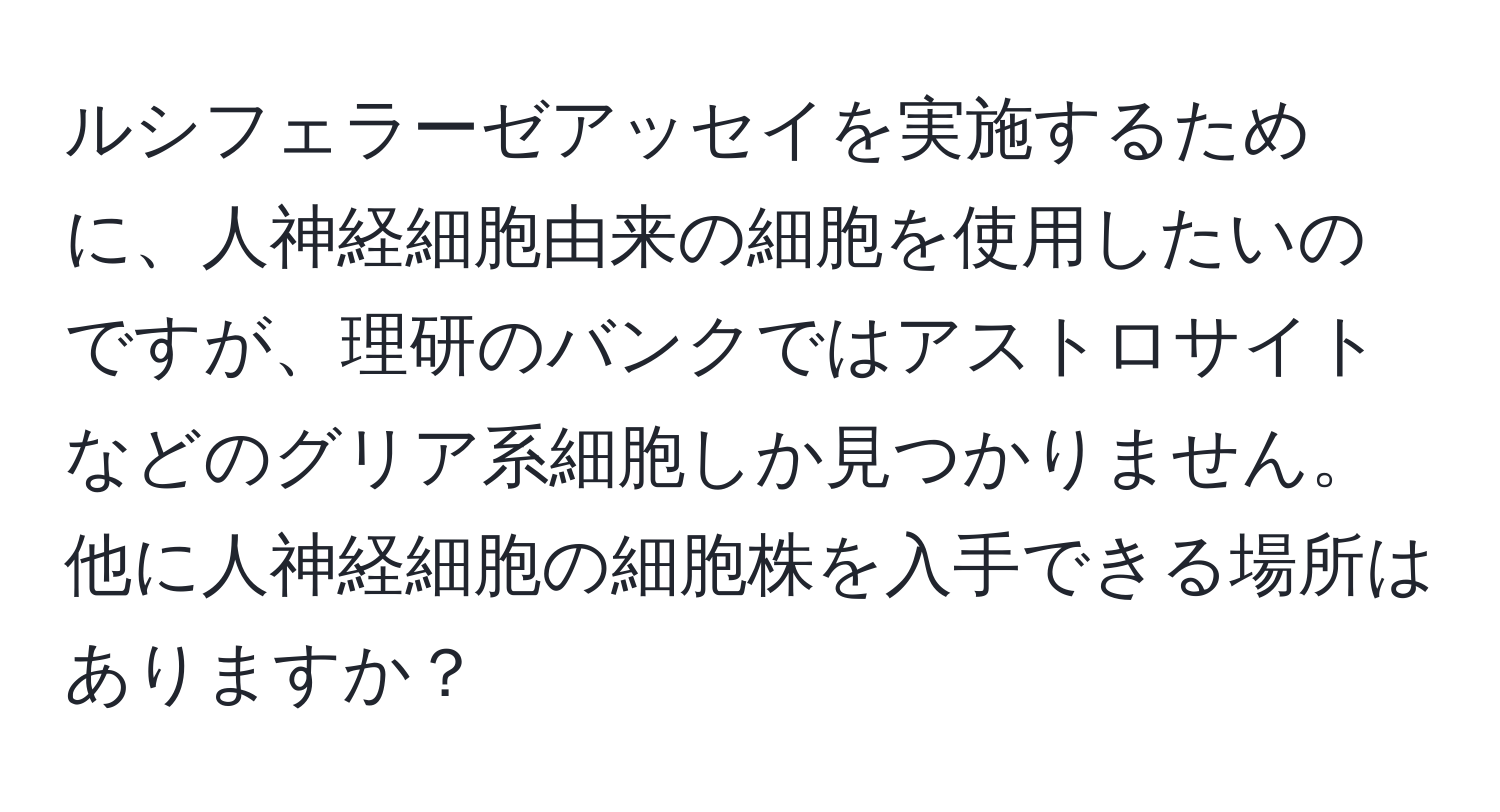 ルシフェラーゼアッセイを実施するために、人神経細胞由来の細胞を使用したいのですが、理研のバンクではアストロサイトなどのグリア系細胞しか見つかりません。他に人神経細胞の細胞株を入手できる場所はありますか？