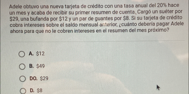 Adele obtuvo una nueva tarjeta de crédito con una tasa anual del 20% hace
un mes y acaba de recibir su primer resumen de cuenta. Cargó un suéter por
$29, una bufanda por $12 y un par de guantes por $8. Si su tarjeta de crédito
cobra intereses sobre el saldo mensual anterior, ¿cuánto debería pagar Adele
ahora para que no le cobren intereses en el resumen del mes próximo?
A. $12
B. $49
DO. $29
D. $8