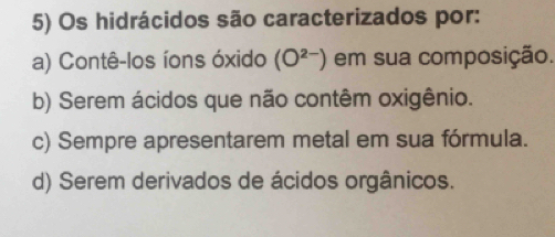 Os hidrácidos são caracterizados por:
a) Contê-los íons óxido (O^(2-)) em sua composição.
b) Serem ácidos que não contêm oxigênio.
c) Sempre apresentarem metal em sua fórmula.
d) Serem derivados de ácidos orgânicos.