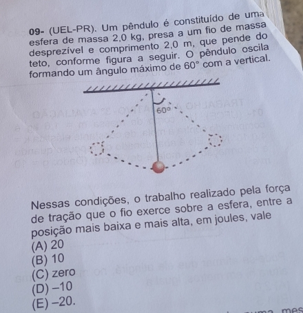 09- (UEL-PR). Um pêndulo é constituído de uma
esfera de massa 2,0 kg, presa a um fio de massa
desprezível e comprimento 2,0 m, que pende do
teto, conforme figura a seguir. O pêndulo oscila
formando um ângulo máximo de 60° com a vertical.
60°
Nessas condições, o trabalho realizado pela força
de tração que o fio exerce sobre a esfera, entre a
posição mais baixa e mais alta, em joules, vale
(A) 20
(B) 10
(C) zero
(D) -10
(E) -20.
mãc