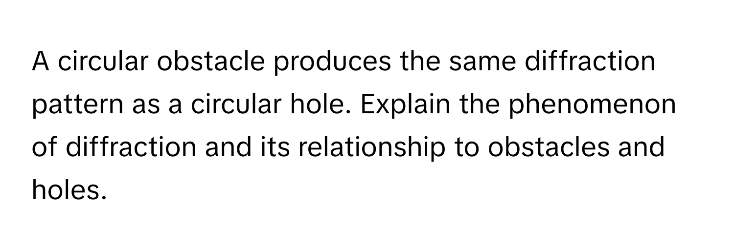 A circular obstacle produces the same diffraction pattern as a circular hole. Explain the phenomenon of diffraction and its relationship to obstacles and holes.