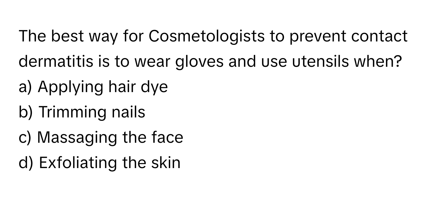 The best way for Cosmetologists to prevent contact dermatitis is to wear gloves and use utensils when? 

a) Applying hair dye 
b) Trimming nails 
c) Massaging the face 
d) Exfoliating the skin