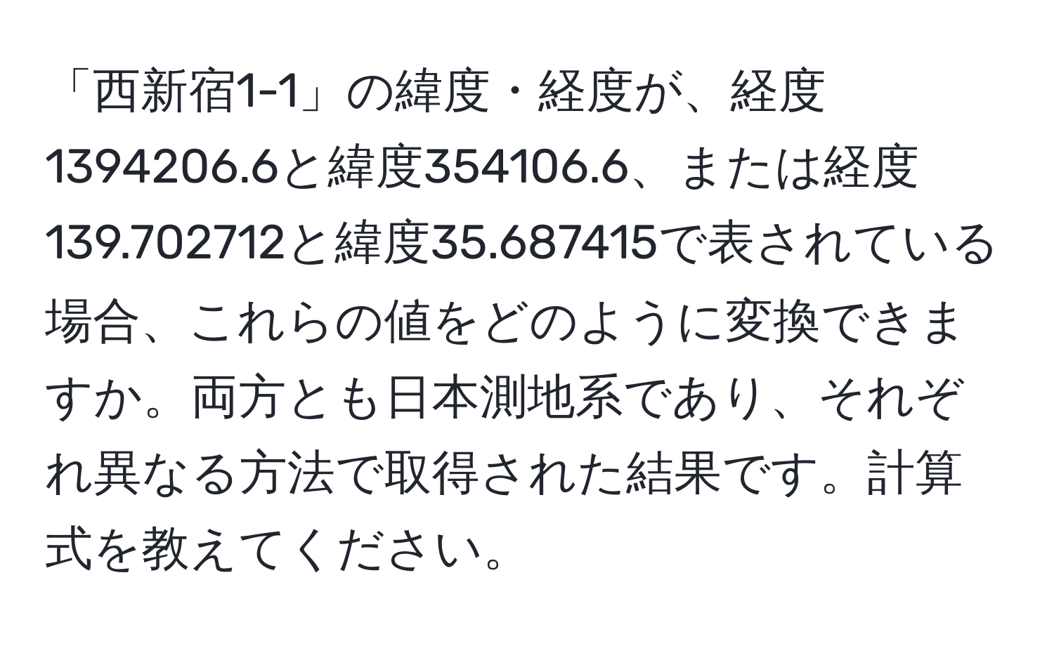 「西新宿1-1」の緯度・経度が、経度1394206.6と緯度354106.6、または経度139.702712と緯度35.687415で表されている場合、これらの値をどのように変換できますか。両方とも日本測地系であり、それぞれ異なる方法で取得された結果です。計算式を教えてください。