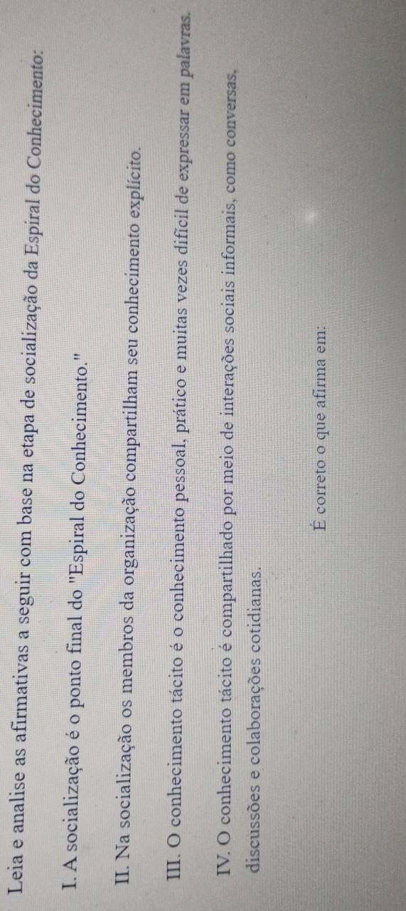 Leia e analise as afirmativas a seguir com base na etapa de socialização da Espiral do Conhecimento: 
I. A socialização é o ponto final do 'Espiral do Conhecimento.' 
II. Na socialização os membros da organização compartilham seu conhecimento explícito. 
III. O conhecimento tácito é o conhecimento pessoal, prático e muitas vezes difícil de expressar em palavras. 
IV. O conhecimento tácito é compartilhado por meio de interações sociais informais, como conversas, 
discussões e colaborações cotidianas. 
É correto o que afirma em: