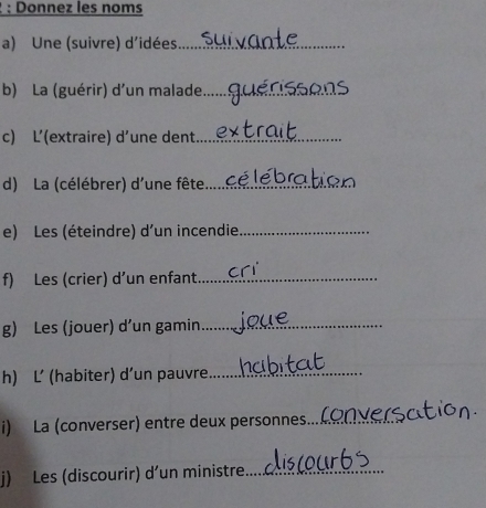 Donnez les noms 
a) Une (suivre) d'idées_ 
b) La (guérir) d'un malade_ 
c) L’(extraire) d’une dent_ 
d) La (célébrer) d'une fête_ 
e) Les (éteindre) d'un incendie_ 
f) Les (crier) d’un enfant_ 
g) Les (jouer) d’un gamin_ 
h) L’ (habiter) d’un pauvre_ 
i) La (converser) entre deux personnes._ 
j) Les (discourir) d’un ministre_