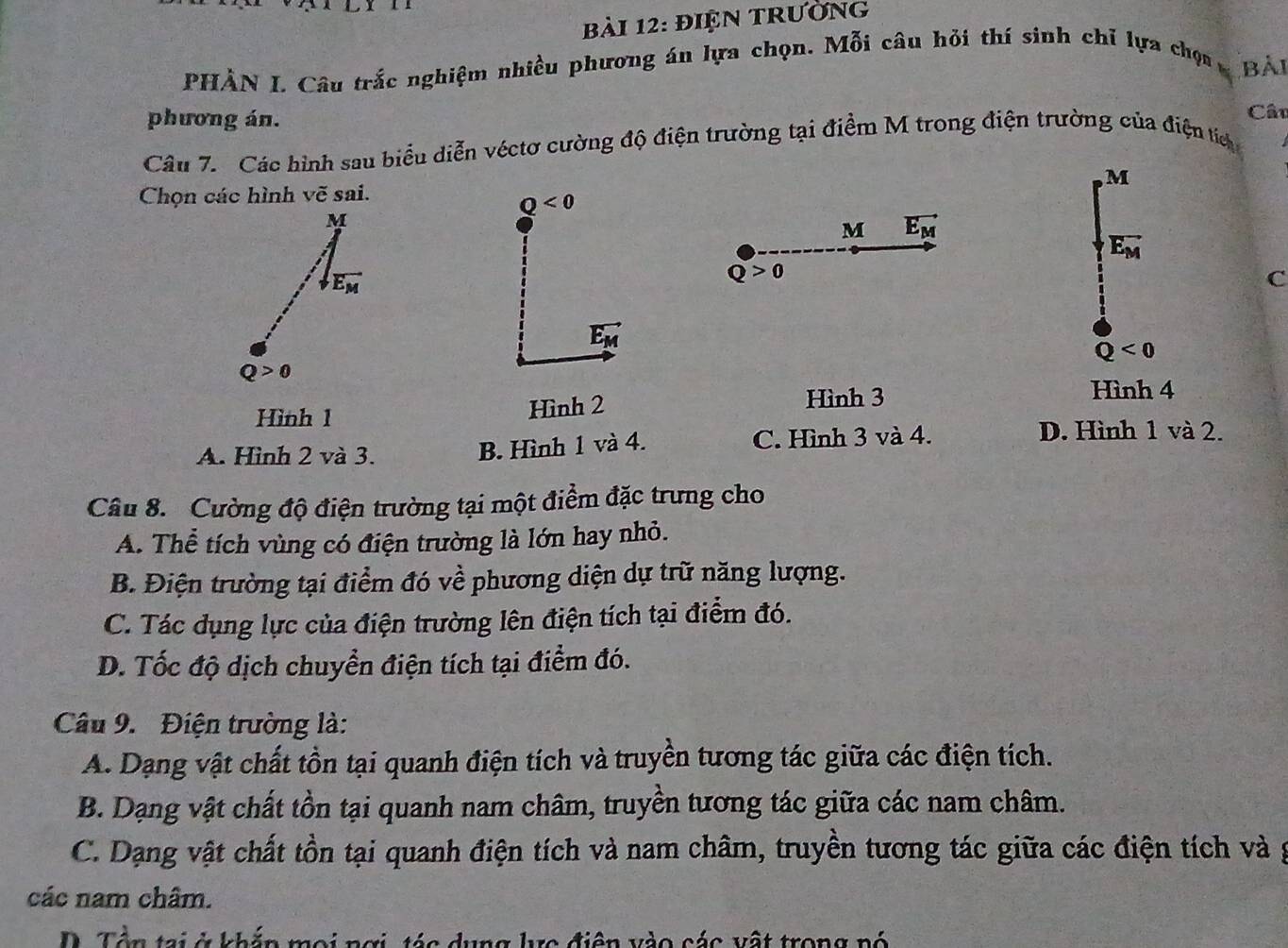 điện trường
PHÀN I. Câu trắc nghiệm nhiều phương án lựa chọn. Mỗi câu hỏi thí sinh chỉ lựa chọn Bài
phương án.
Câu
Câu 7. Các hình sau biểu diễn véctơ cường độ điện trường tại điểm M trong điện trường của điện tíc
, M
Chọn các hình vẽ sai.
Q<0</tex>
M
M vector E_M
vector E_M
vector E_M
Q>0
C
vector E_M
Q<0</tex>
Q>0
Hình 1 Hình 2
Hình 3 Hình 4
A. Hình 2 và 3. C. Hình 3 và 4.
B. Hình 1 và 4.
D. Hình 1 và 2.
Câu 8. Cường độ điện trường tại một điểm đặc trưng cho
A. Thể tích vùng có điện trường là lớn hay nhỏ.
B. Điện trường tại điểm đó về phương diện dự trữ năng lượng.
C. Tác dụng lực của điện trường lên điện tích tại điểm đó.
D. Tốc độ dịch chuyển điện tích tại điểm đó.
Câu 9. Điện trường là:
A. Dạng vật chất tồn tại quanh điện tích và truyền tương tác giữa các điện tích.
B. Dạng vật chất tồn tại quanh nam châm, truyền tương tác giữa các nam châm.
C. Dạng vật chất tồn tại quanh điện tích và nam châm, truyền tương tác giữa các điện tích và g
các nam châm.
D. Tên tại ở khắn moi nơi, tác dụng lc điện vào các vật trong nó