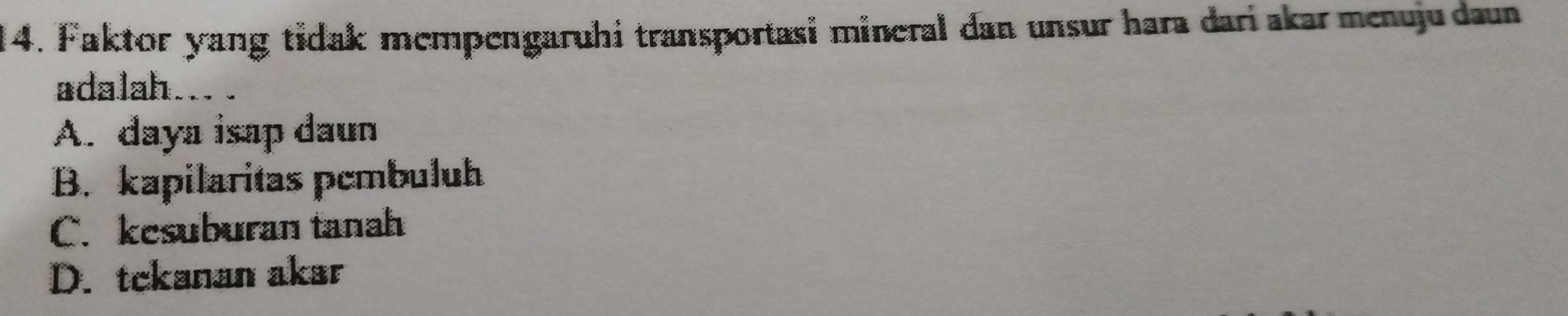 Faktor yang tidak mempengaruhi transportasi mineral dan unsur hara dari akar menuju daun
adalah.
A. daya isap daun
B. kapilaritas pembuluh
C. kesuburan tanah
D. tckanan akar