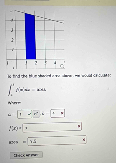 4
3
2
1
1 1 2 3 4
To find the blue shaded area above, we would calculate:
∈t _a^bf(x)dx=area
Where: 
a=1vee b=
f(x)=|x □ □ × 
area =7.5*
Check Answer