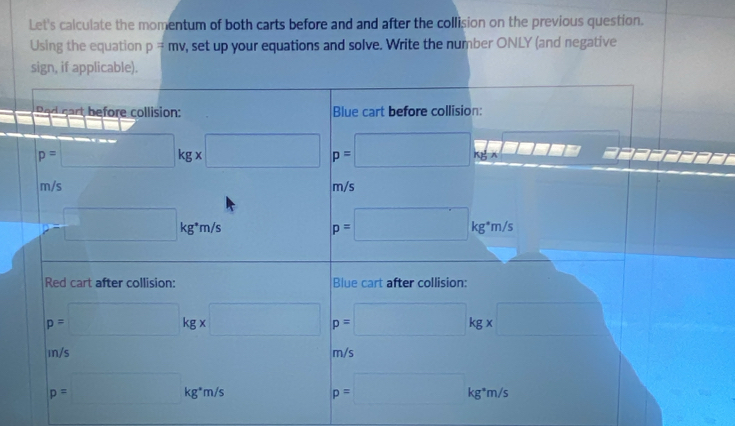 Let's calculate the momentum of both carts before and and after the collision on the previous question.
Using the equation p=mv y, set up your equations and solve. Write the number ONLY (and negative
siplicable