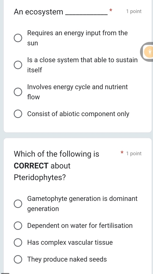 An ecosystem _1 point
Requires an energy input from the
sun

Is a close system that able to sustain
itself
Involves energy cycle and nutrient
flow
Consist of abiotic component only
Which of the following is 1 point
CORRECT about
Pteridophytes?
Gametophyte generation is dominant
generation
Dependent on water for fertilisation
Has complex vascular tissue
They produce naked seeds