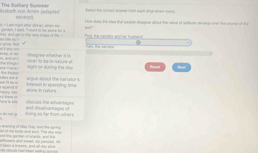 The Solitary Summer 
lizabeth von Arnim (adapted Select the correct answer from each drop-down menu. 
excerpt) How does the idea that people disagree about the value of solitude develop over the course of the 
d. —Last night after dinner, when we text? 
garden, I said, "I want to be alone for a 
mer, and get to the very dregs of life. I First, the narrator and her husband 
as idle as l 
o grow. Not: "hen, the narrator 
d it any one 
away, or sic disagree whether it is 
。 
n, and on t nicer to be in nature at 
the things I night or during the day
Reset 
ere I have ! Next 
the thicke: 
dles are e argue about the narrator’s 
es I'll lie or 
against th interest in spending time 
happy, bec alone in nature 
ut there or 
here is sile discuss the advantages 
and disadvantages of 
u do not g living so far from others 
h. 
evening of May Day, and the spring 
ld of me body and soul. The sky was 
and the garden of scents, and the 
allflowers and sweet, sly pansies. All 
d been a breeze, and all day slow 
hite clouds had been sailing across.