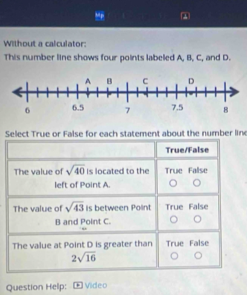 Without a calculator:
This number line shows four points labeled A, B, C, and D.
Select True or False for each statement about the number line
True/False
The value of sqrt(40) Is located to the True False
left of Point A.
The value of sqrt(43) is between Point True False
B and Point C.
The value at Point D is greater than True False
2sqrt(16)
Question Help: Video