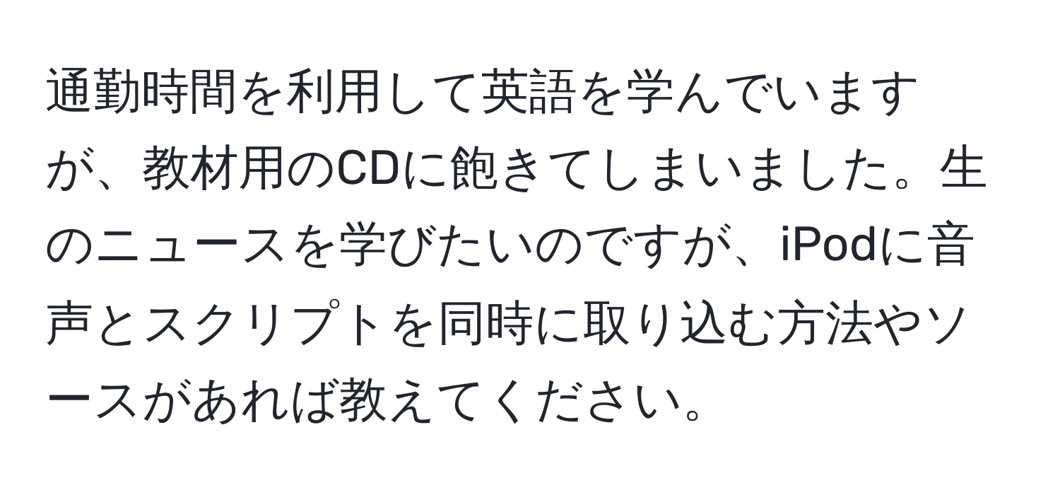 通勤時間を利用して英語を学んでいますが、教材用のCDに飽きてしまいました。生のニュースを学びたいのですが、iPodに音声とスクリプトを同時に取り込む方法やソースがあれば教えてください。