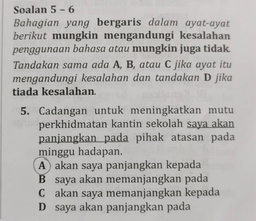 Soalan 5 - 6
Bahagian yang bergaris dalam ayat-ayat
berikut mungkin mengandungi kesalahan
penggunaan bahasa atau mungkin juga tidak.
Tandakan sama ada A, B, atau C jika ayat itu
mengandungi kesalahan dan tandakan D jika
tiada kesalahan.
5. Cadangan untuk meningkatkan mutu
perkhidmatan kantin sekolah saya akan
panjangkan pada pihak atasan pada
minggu hadapan.
A) akan saya panjangkan kepada
B saya akan memanjangkan pada
C akan saya memanjangkan kepada
D saya akan panjangkan pada