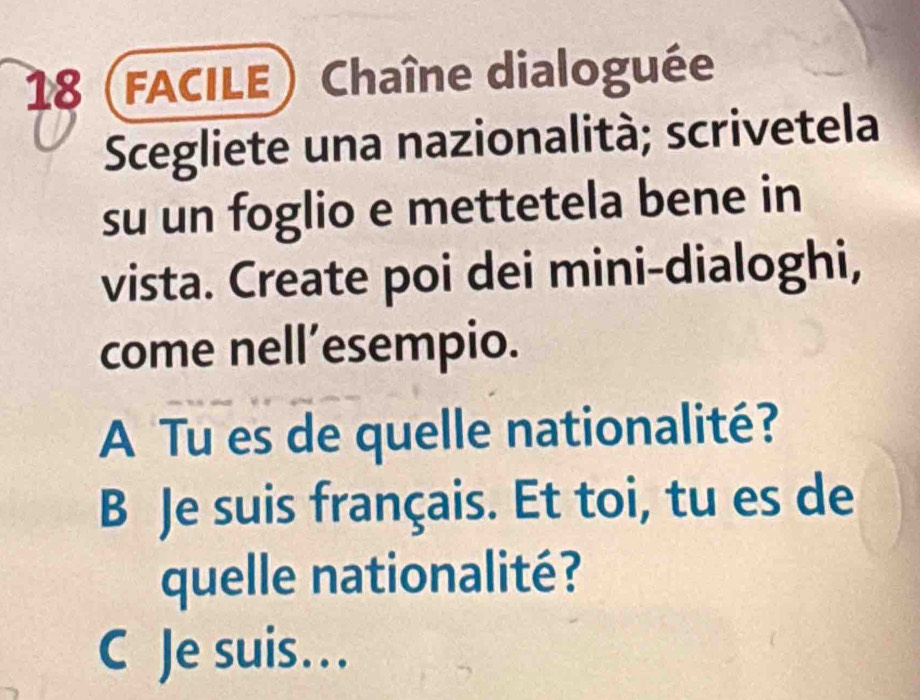 18 (facile) Chaîne dialoguée 
Scegliete una nazionalità; scrivetela 
su un foglio e mettetela bene in 
vista. Create poi dei mini-dialoghi, 
come nell’esempio. 
A Tu es de quelle nationalité? 
B Je suis français. Et toi, tu es de 
quelle nationalité? 
C Je suis...