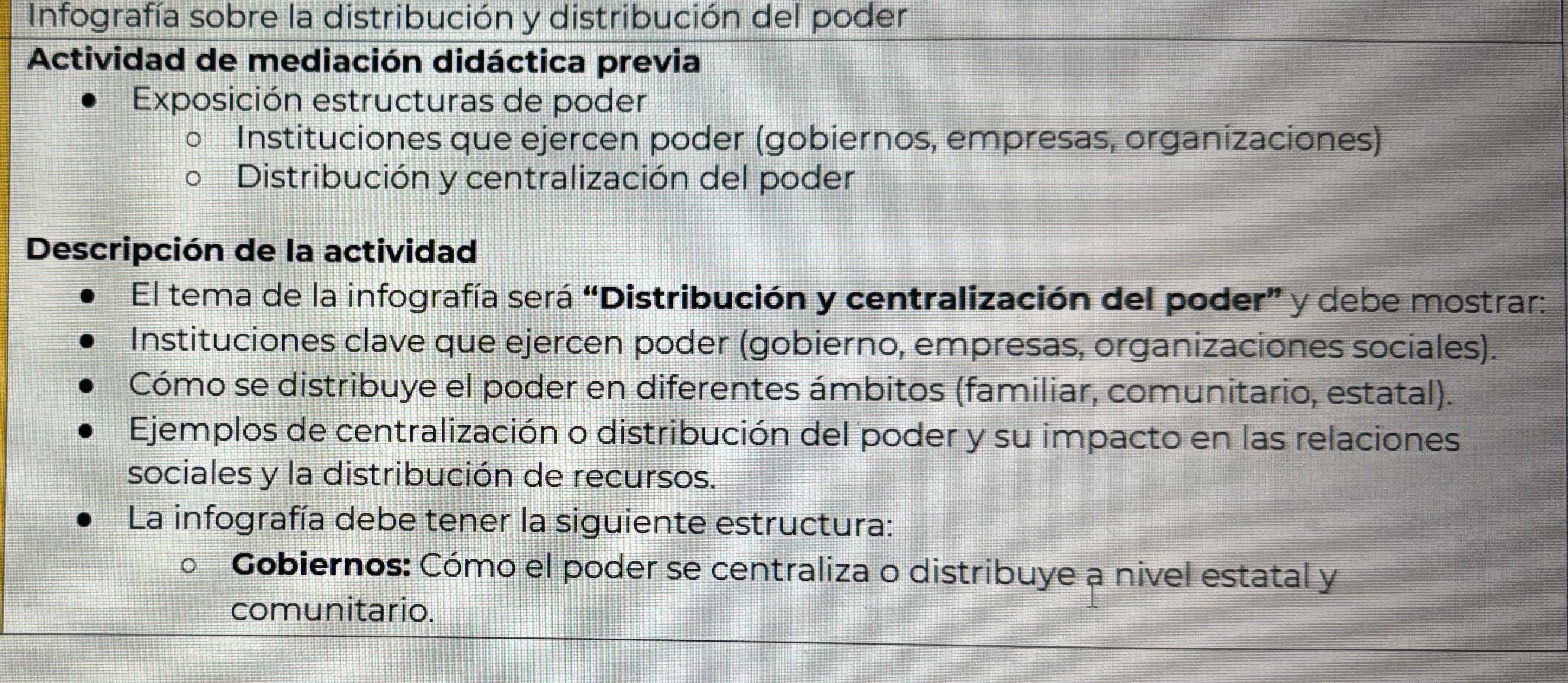 Infografía sobre la distribución y distribución del poder 
Actividad de mediación didáctica previa 
Exposición estructuras de poder 
Instituciones que ejercen poder (gobiernos, empresas, organizaciones) 
Distribución y centralización del poder 
Descripción de la actividad 
El tema de la infografía será “Distribución y centralización del poder” y debe mostrar: 
Instituciones clave que ejercen poder (gobierno, empresas, organizaciones sociales). 
Cómo se distribuye el poder en diferentes ámbitos (familiar, comunitario, estatal). 
Ejemplos de centralización o distribución del poder y su impacto en las relaciones 
sociales y la distribución de recursos. 
La infografía debe tener la siguiente estructura: 
Gobiernos: Cómo el poder se centraliza o distribuye a nivel estatal y 
comunitario.