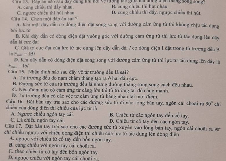 Cầu 13. Đáp án nào sau đây đung khi nói về tướng tác giữa nài đồng diện tháng sông song?
A. cùng chiều thì đầy nhau. B. cùng chiều thì hút nhau
C. ngược chiều thì hút nhau. D. cùng chiều thì đầy, ngược chiều thì hút.
Câu 14. Chọn một đáp án sai ?
A. Khi một dây dẫn có dòng điện đặt song song với đường cảm ứng từ thì không chịu tác dụng
bởi lực từ
B. Khi dây dẫn có dòng điện đặt vuông góc với đường cảm ứng từ thì lực từ tác dụng lên dây
dẫn là cực đại
C. Giá trị cực đại của lực từ tác dụng lên dây dẫn dài / có dòng điện I đặt trong từ trường đều B
là F_max=IBI
D. Khi dây dẫn có dòng điện đặt song song với đường cảm ứng từ thì lực từ tác dụng lên dây là
F_max=Ibl
Câu 15. Nhận định nào sau đây về từ trường đều là sai?
A. Từ trường đều do nam châm thăng tạo ra ở hai đầu cực.
B. Đường sức từ của từ trường đều là những đường thắng song song cách đều nhau.
C. Nếu điểm nào có cảm ứng từ càng lớn thì từ trường tại đó càng mạnh.
D. Từ trường đều có các véc tơ cảm ứng từ bằng nhau tại mọi điểm.
Câu 16. Đặt bàn tay trái sao cho các đường sức từ đi vào lòng bàn tay, ngón cái choãi ra 90°
chiều của dòng điện thì chiều của lực từ là chi
A. Ngược chiều ngón tay cái. B. Chiều từ các ngón tay đến cổ tay.
C. Là chiều ngón tay cái. D. Chiều từ cổ tay đến các ngón tay.
Câu 17. Đặt bàn tay trái sao cho các đường sức từ xuyên vào lòng bàn tay, ngón cái choãi ra 90°
chi chiều ngược với chiều dòng điện thì chiều của lực từ tác dụng lên dòng điện
A. ngược với chiều từ cổ tay đến bốn ngón tay.
B. cùng chiều với ngón tay cái choãi ra.
C. theo chiều từ cổ tay đến bốn ngón tay.
D. ngược chiều với ngón tay cái choãi ra,