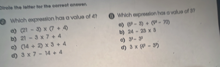 Cirole the letter for the correct answer,
Which expression has a value of 4? 3 Which expression has a value of 3?
a) (21-3)* (7+4) a) (6^2-3)+(9^2-70)
b) 24-23* 3
b) 21-3* 7+4
c) (14+2)* 3+4 o) 3^3-3^2
d) 3* (4^2-3^2)
d) 3* 7-14+4